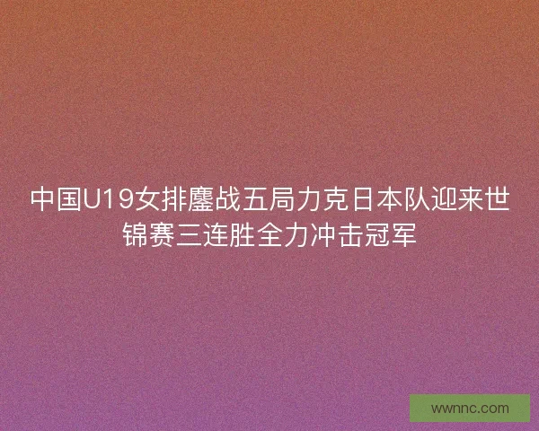 中国U19女排鏖战五局力克日本队迎来世锦赛三连胜全力冲击冠军