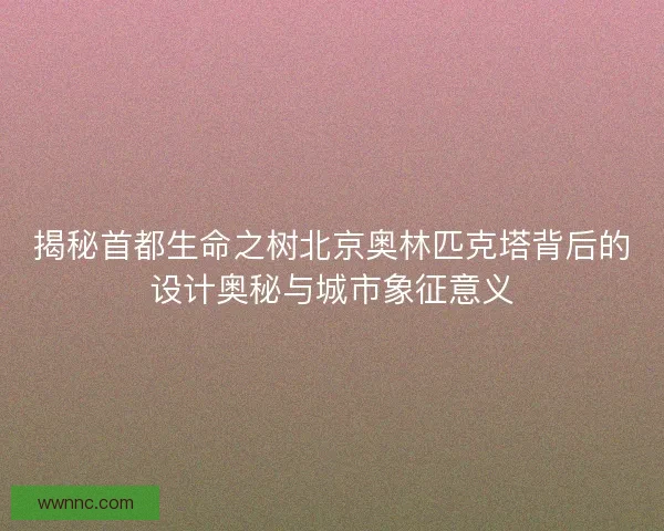 揭秘首都生命之树北京奥林匹克塔背后的设计奥秘与城市象征意义