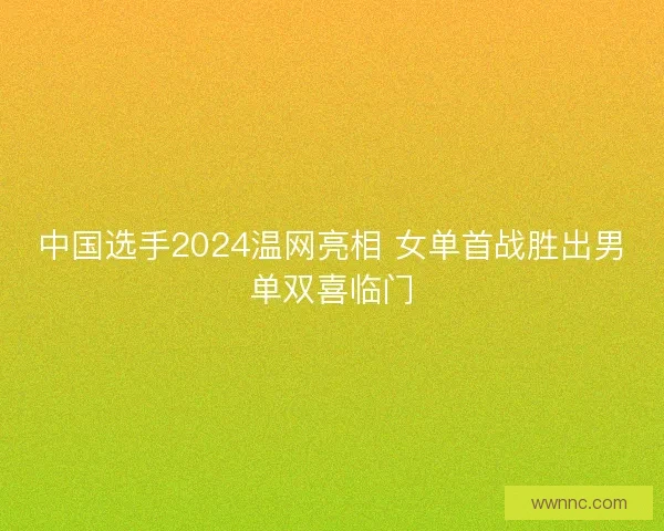中国选手2024温网亮相 女单首战胜出男单双喜临门