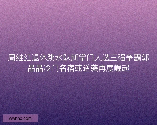 周继红退休跳水队新掌门人选三强争霸郭晶晶冷门名宿或逆袭再度崛起