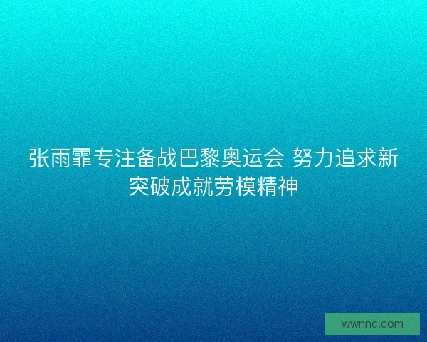 张雨霏专注备战巴黎奥运会 努力追求新突破成就劳模精神