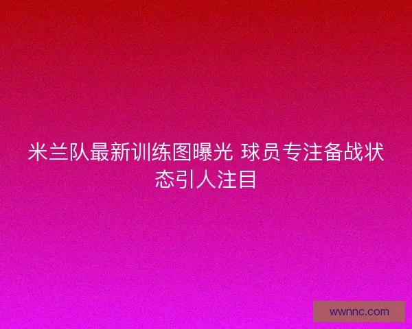 米兰队最新训练图曝光 球员专注备战状态引人注目