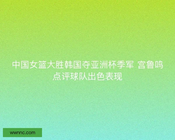 中国女篮大胜韩国夺亚洲杯季军 宫鲁鸣点评球队出色表现