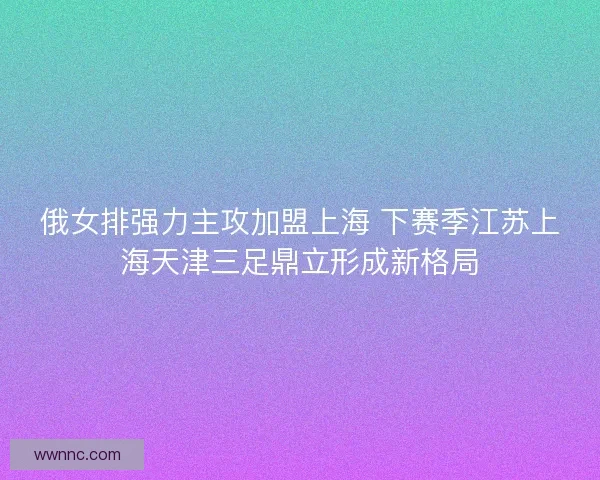 俄女排强力主攻加盟上海 下赛季江苏上海天津三足鼎立形成新格局
