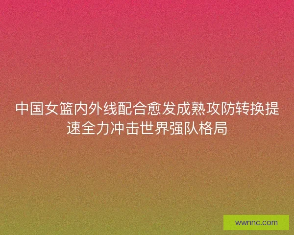 中国女篮内外线配合愈发成熟攻防转换提速全力冲击世界强队格局