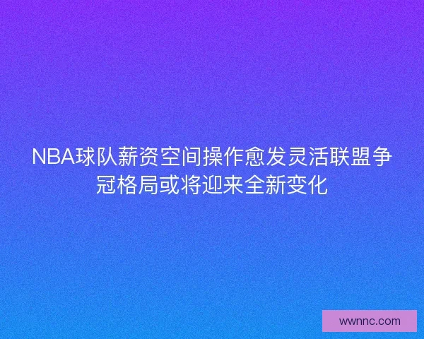 NBA球队薪资空间操作愈发灵活联盟争冠格局或将迎来全新变化