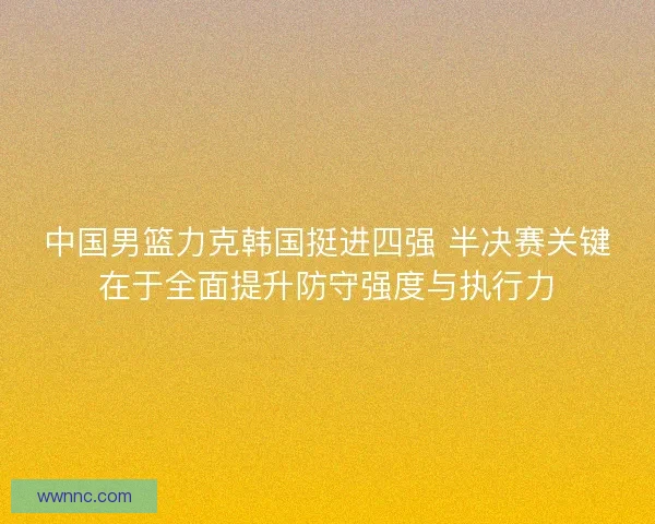 中国男篮力克韩国挺进四强 半决赛关键在于全面提升防守强度与执行力