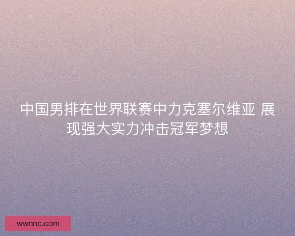中国男排在世界联赛中力克塞尔维亚 展现强大实力冲击冠军梦想